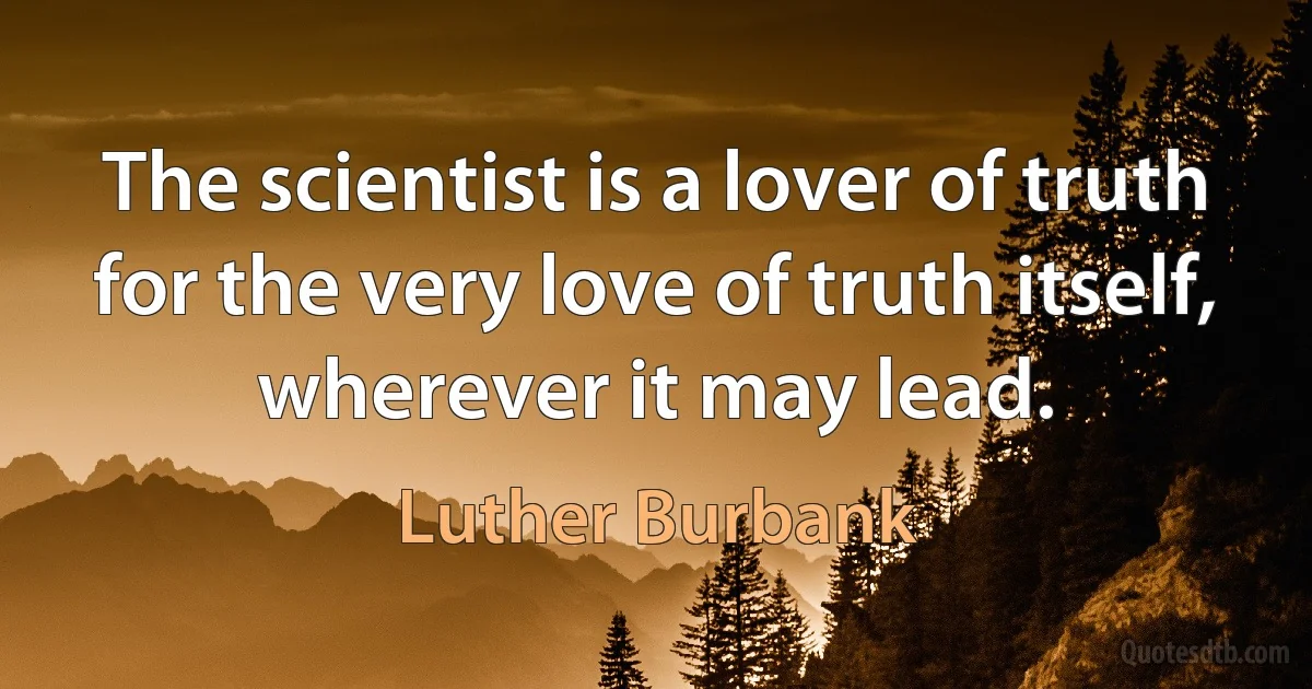 The scientist is a lover of truth for the very love of truth itself, wherever it may lead. (Luther Burbank)