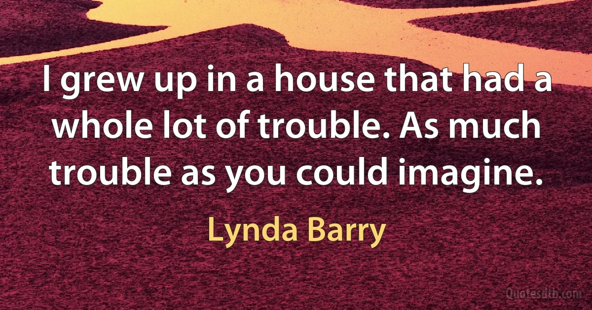 I grew up in a house that had a whole lot of trouble. As much trouble as you could imagine. (Lynda Barry)