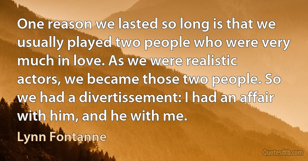 One reason we lasted so long is that we usually played two people who were very much in love. As we were realistic actors, we became those two people. So we had a divertissement: I had an affair with him, and he with me. (Lynn Fontanne)