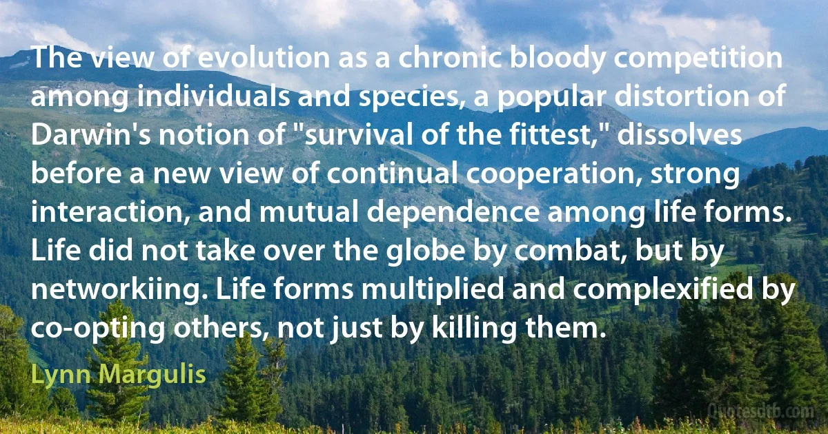 The view of evolution as a chronic bloody competition among individuals and species, a popular distortion of Darwin's notion of "survival of the fittest," dissolves before a new view of continual cooperation, strong interaction, and mutual dependence among life forms. Life did not take over the globe by combat, but by networkiing. Life forms multiplied and complexified by co-opting others, not just by killing them. (Lynn Margulis)