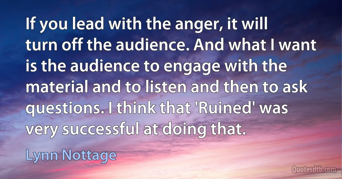 If you lead with the anger, it will turn off the audience. And what I want is the audience to engage with the material and to listen and then to ask questions. I think that 'Ruined' was very successful at doing that. (Lynn Nottage)