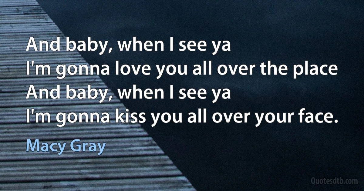 And baby, when I see ya
I'm gonna love you all over the place
And baby, when I see ya
I'm gonna kiss you all over your face. (Macy Gray)