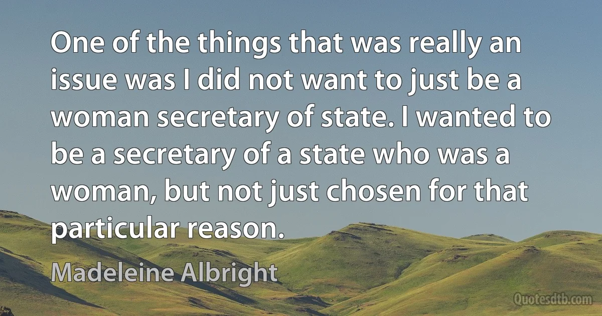 One of the things that was really an issue was I did not want to just be a woman secretary of state. I wanted to be a secretary of a state who was a woman, but not just chosen for that particular reason. (Madeleine Albright)