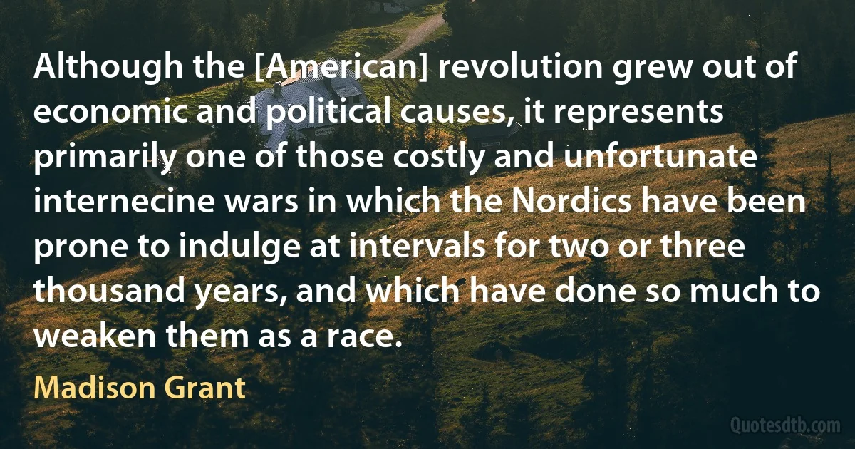 Although the [American] revolution grew out of economic and political causes, it represents primarily one of those costly and unfortunate internecine wars in which the Nordics have been prone to indulge at intervals for two or three thousand years, and which have done so much to weaken them as a race. (Madison Grant)