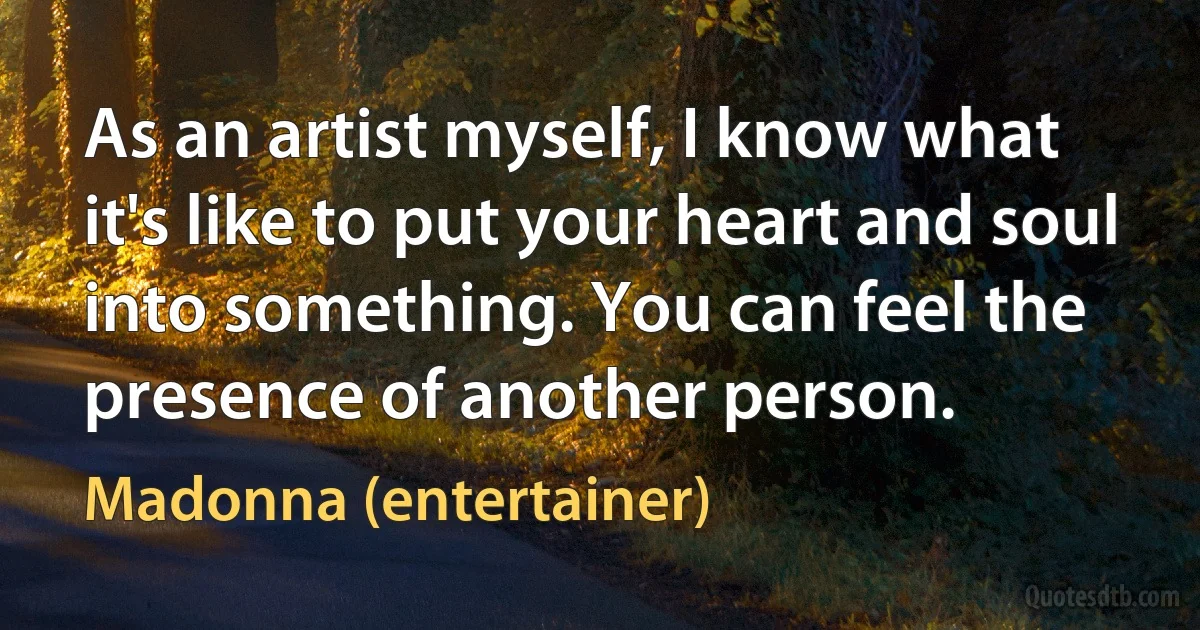 As an artist myself, I know what it's like to put your heart and soul into something. You can feel the presence of another person. (Madonna (entertainer))