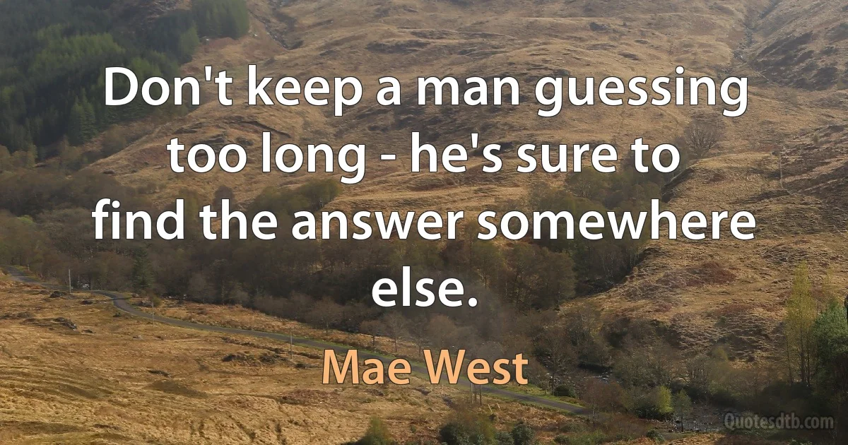 Don't keep a man guessing too long - he's sure to find the answer somewhere else. (Mae West)