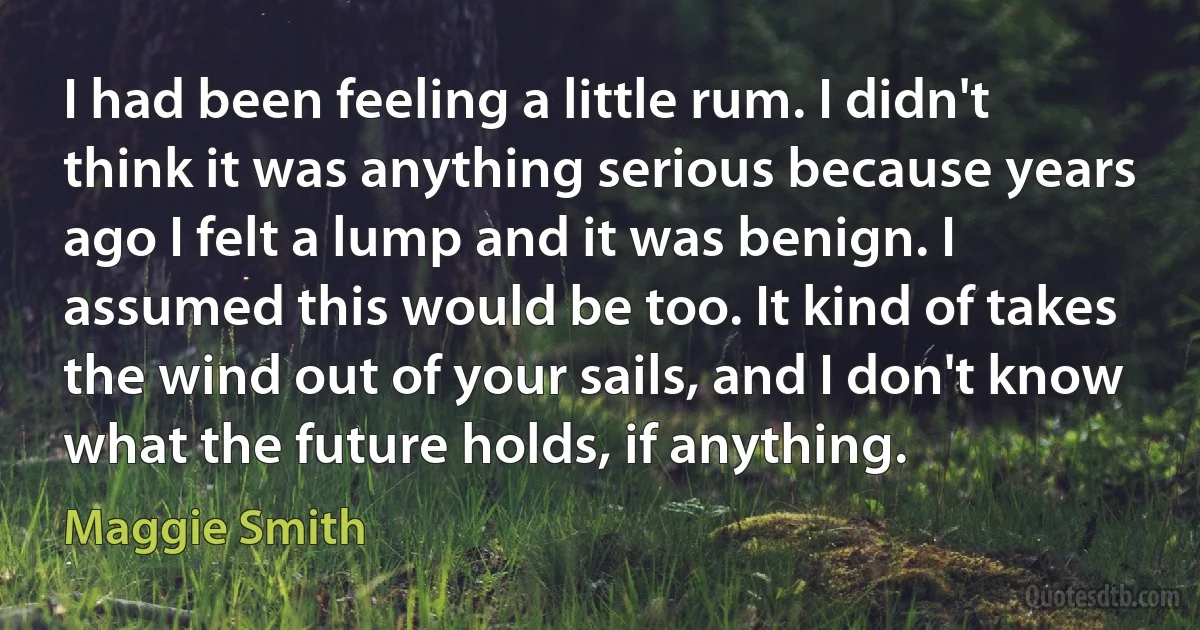 I had been feeling a little rum. I didn't think it was anything serious because years ago I felt a lump and it was benign. I assumed this would be too. It kind of takes the wind out of your sails, and I don't know what the future holds, if anything. (Maggie Smith)