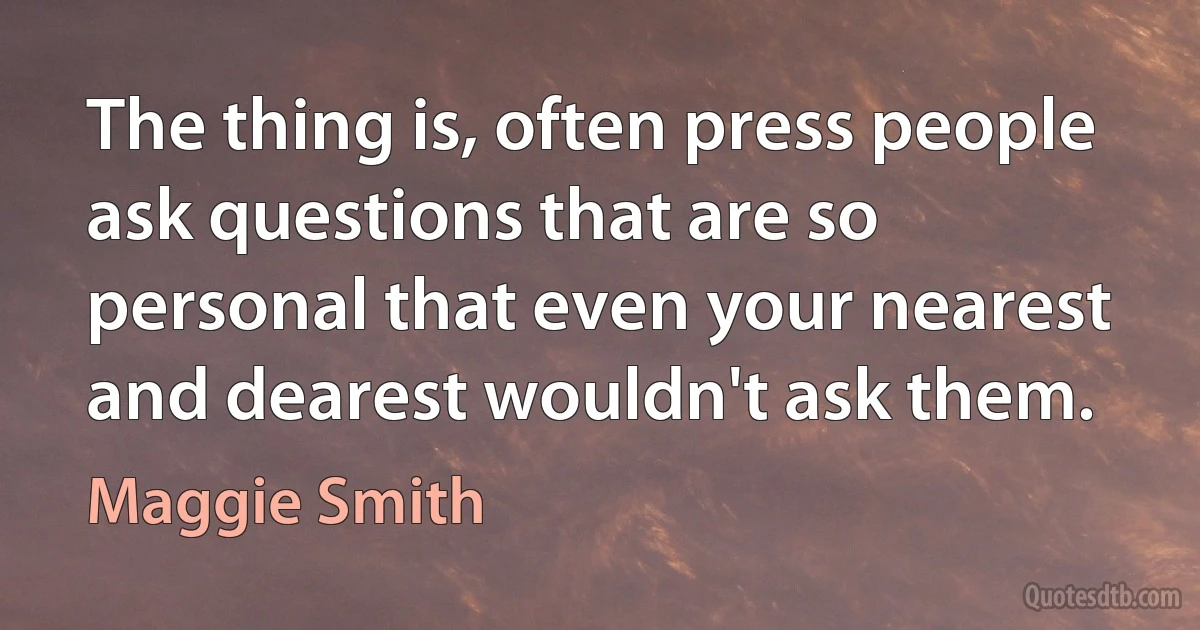 The thing is, often press people ask questions that are so personal that even your nearest and dearest wouldn't ask them. (Maggie Smith)