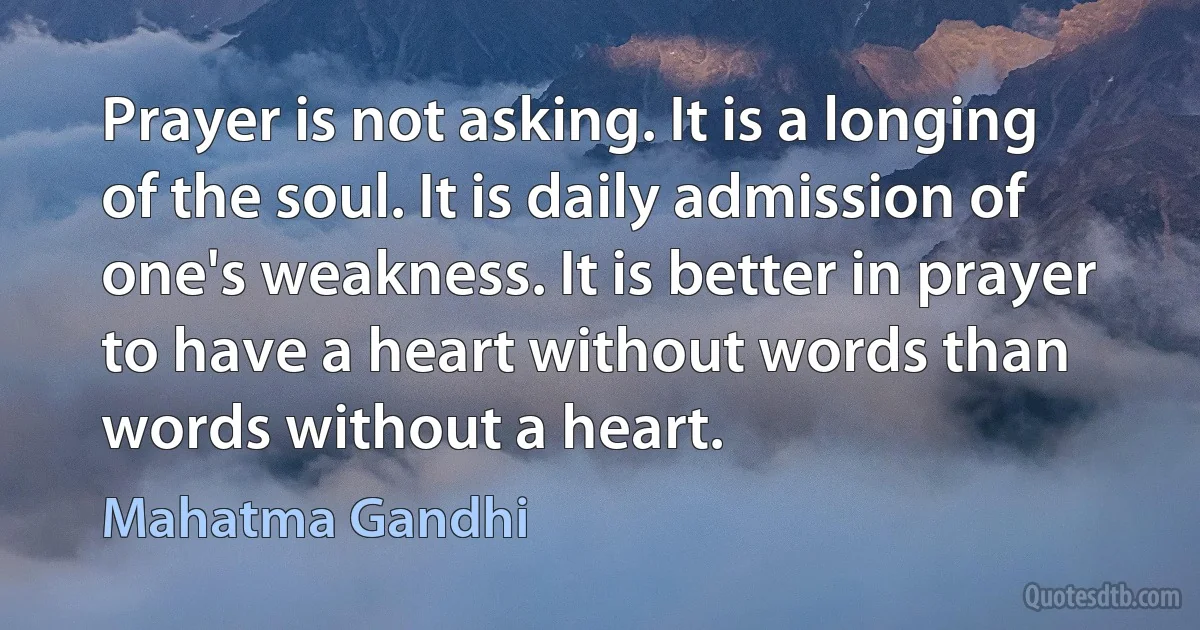 Prayer is not asking. It is a longing of the soul. It is daily admission of one's weakness. It is better in prayer to have a heart without words than words without a heart. (Mahatma Gandhi)