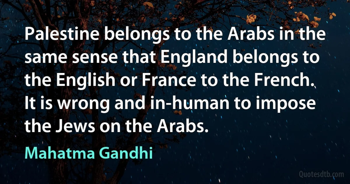 Palestine belongs to the Arabs in the same sense that England belongs to the English or France to the French. It is wrong and in-human to impose the Jews on the Arabs. (Mahatma Gandhi)