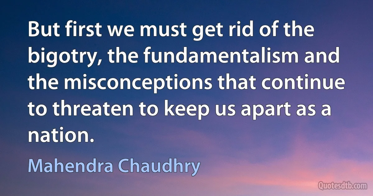 But first we must get rid of the bigotry, the fundamentalism and the misconceptions that continue to threaten to keep us apart as a nation. (Mahendra Chaudhry)