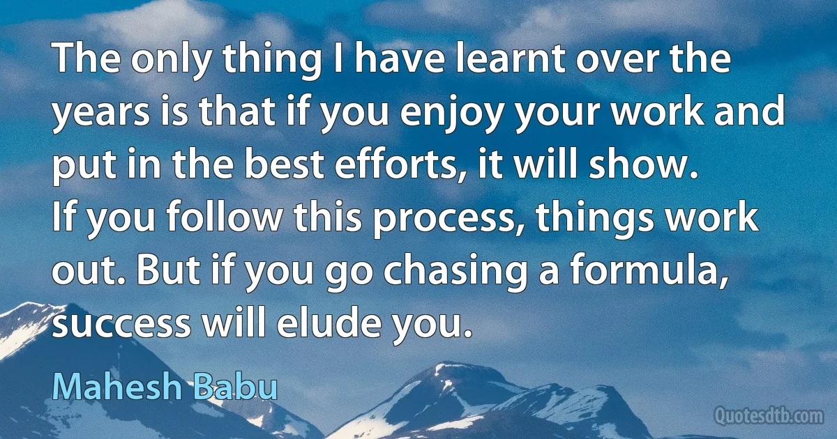 The only thing I have learnt over the years is that if you enjoy your work and put in the best efforts, it will show. If you follow this process, things work out. But if you go chasing a formula, success will elude you. (Mahesh Babu)