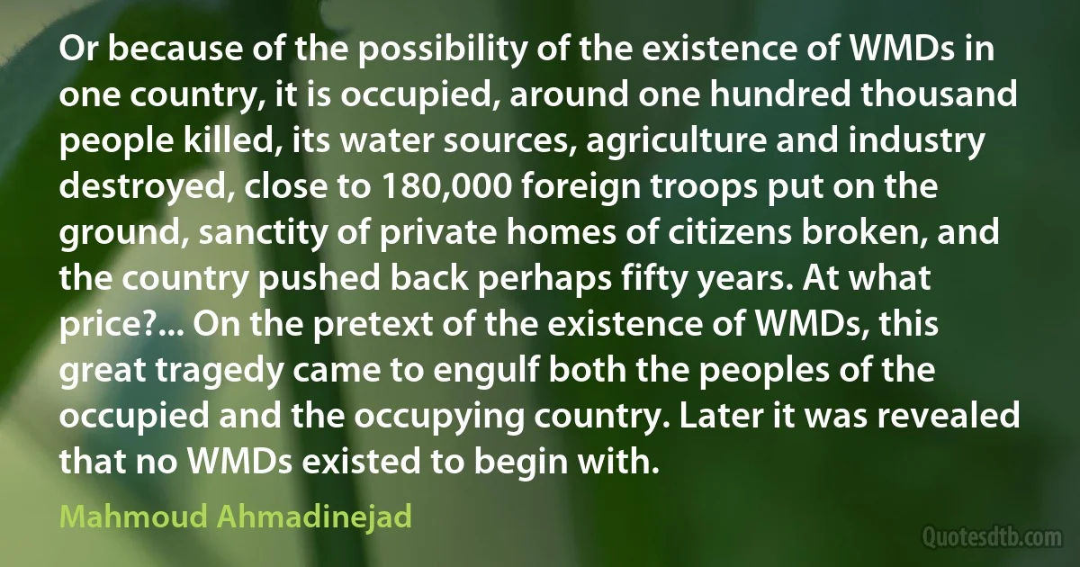 Or because of the possibility of the existence of WMDs in one country, it is occupied, around one hundred thousand people killed, its water sources, agriculture and industry destroyed, close to 180,000 foreign troops put on the ground, sanctity of private homes of citizens broken, and the country pushed back perhaps fifty years. At what price?... On the pretext of the existence of WMDs, this great tragedy came to engulf both the peoples of the occupied and the occupying country. Later it was revealed that no WMDs existed to begin with. (Mahmoud Ahmadinejad)