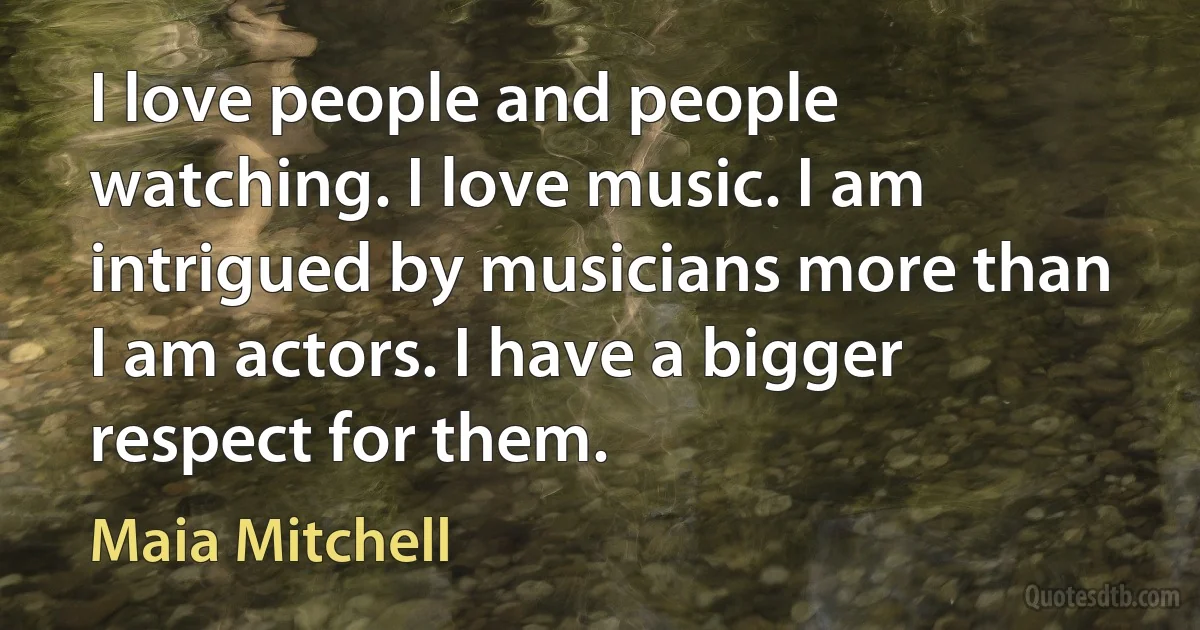 I love people and people watching. I love music. I am intrigued by musicians more than I am actors. I have a bigger respect for them. (Maia Mitchell)