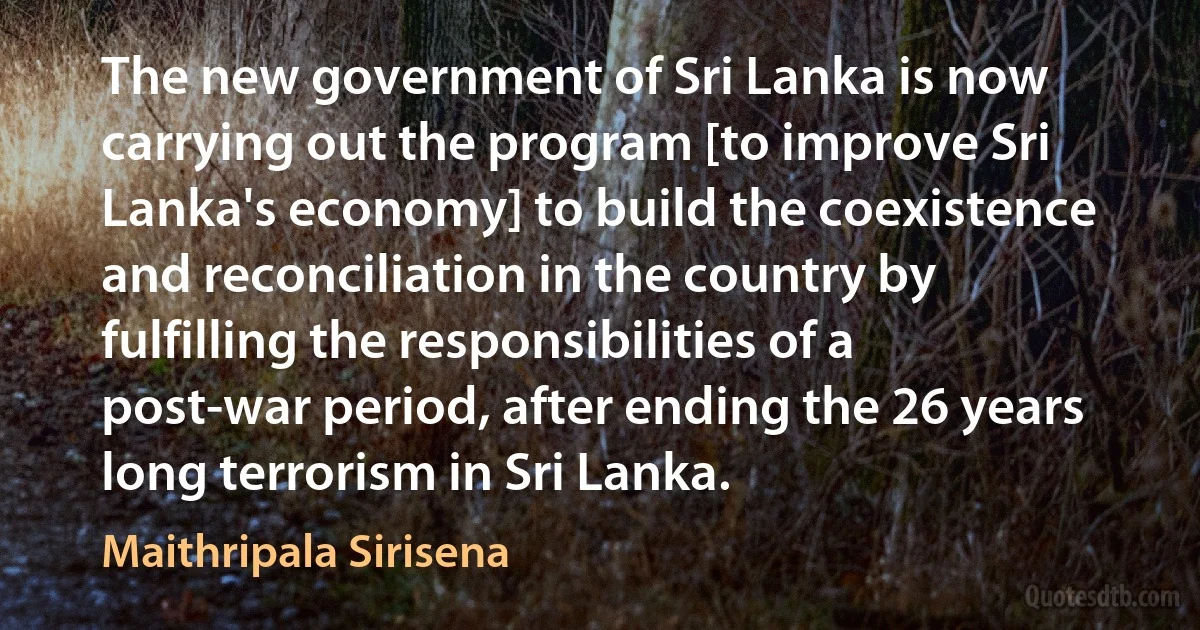 The new government of Sri Lanka is now carrying out the program [to improve Sri Lanka's economy] to build the coexistence and reconciliation in the country by fulfilling the responsibilities of a post-war period, after ending the 26 years long terrorism in Sri Lanka. (Maithripala Sirisena)