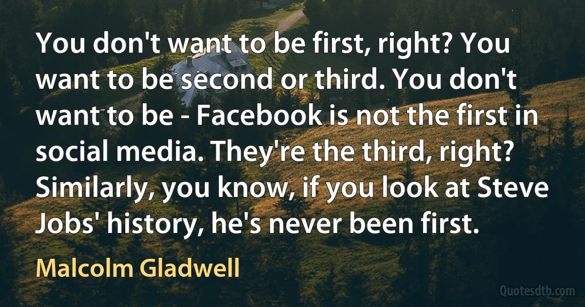 You don't want to be first, right? You want to be second or third. You don't want to be - Facebook is not the first in social media. They're the third, right? Similarly, you know, if you look at Steve Jobs' history, he's never been first. (Malcolm Gladwell)