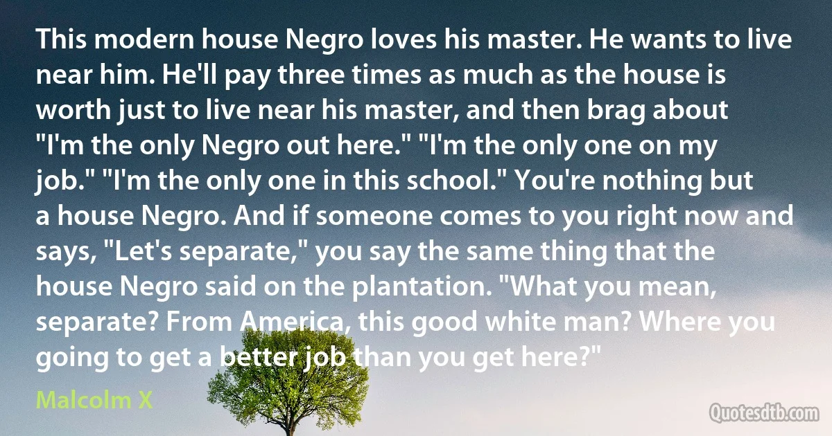 This modern house Negro loves his master. He wants to live near him. He'll pay three times as much as the house is worth just to live near his master, and then brag about "I'm the only Negro out here." "I'm the only one on my job." "I'm the only one in this school." You're nothing but a house Negro. And if someone comes to you right now and says, "Let's separate," you say the same thing that the house Negro said on the plantation. "What you mean, separate? From America, this good white man? Where you going to get a better job than you get here?" (Malcolm X)