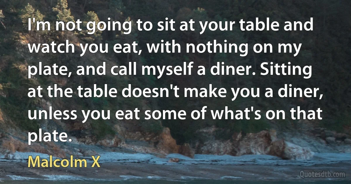 I'm not going to sit at your table and watch you eat, with nothing on my plate, and call myself a diner. Sitting at the table doesn't make you a diner, unless you eat some of what's on that plate. (Malcolm X)