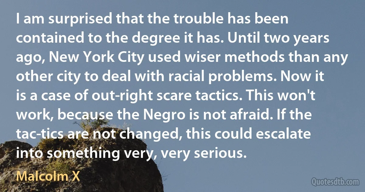 I am surprised that the trouble has been contained to the degree it has. Until two years ago, New York City used wiser methods than any other city to deal with racial problems. Now it is a case of out­right scare tactics. This won't work, because the Negro is not afraid. If the tac­tics are not changed, this could escalate into something very, very serious. (Malcolm X)