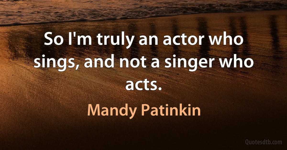 So I'm truly an actor who sings, and not a singer who acts. (Mandy Patinkin)