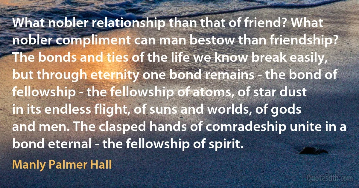 What nobler relationship than that of friend? What nobler compliment can man bestow than friendship? The bonds and ties of the life we know break easily, but through eternity one bond remains - the bond of fellowship - the fellowship of atoms, of star dust in its endless flight, of suns and worlds, of gods and men. The clasped hands of comradeship unite in a bond eternal - the fellowship of spirit. (Manly Palmer Hall)