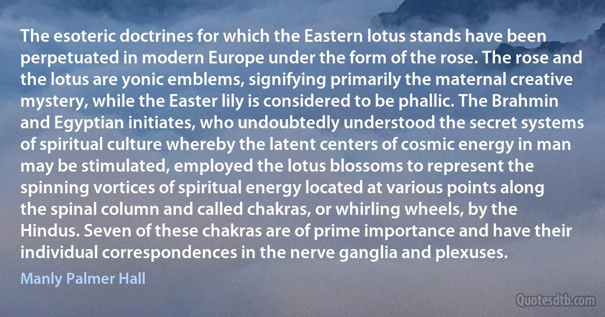 The esoteric doctrines for which the Eastern lotus stands have been perpetuated in modern Europe under the form of the rose. The rose and the lotus are yonic emblems, signifying primarily the maternal creative mystery, while the Easter lily is considered to be phallic. The Brahmin and Egyptian initiates, who undoubtedly understood the secret systems of spiritual culture whereby the latent centers of cosmic energy in man may be stimulated, employed the lotus blossoms to represent the spinning vortices of spiritual energy located at various points along the spinal column and called chakras, or whirling wheels, by the Hindus. Seven of these chakras are of prime importance and have their individual correspondences in the nerve ganglia and plexuses. (Manly Palmer Hall)