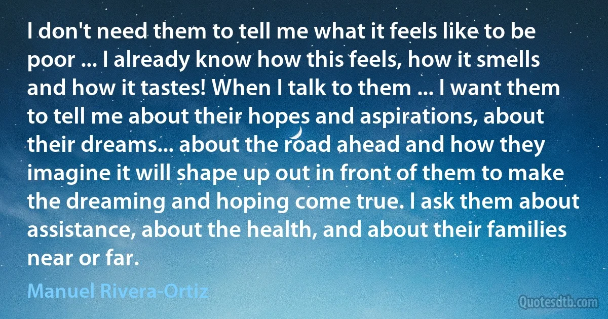 I don't need them to tell me what it feels like to be poor ... I already know how this feels, how it smells and how it tastes! When I talk to them ... I want them to tell me about their hopes and aspirations, about their dreams... about the road ahead and how they imagine it will shape up out in front of them to make the dreaming and hoping come true. I ask them about assistance, about the health, and about their families near or far. (Manuel Rivera-Ortiz)