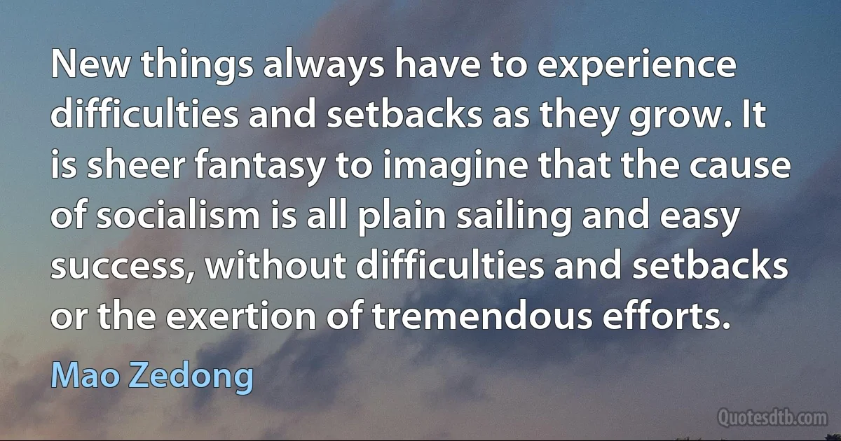 New things always have to experience difficulties and setbacks as they grow. It is sheer fantasy to imagine that the cause of socialism is all plain sailing and easy success, without difficulties and setbacks or the exertion of tremendous efforts. (Mao Zedong)