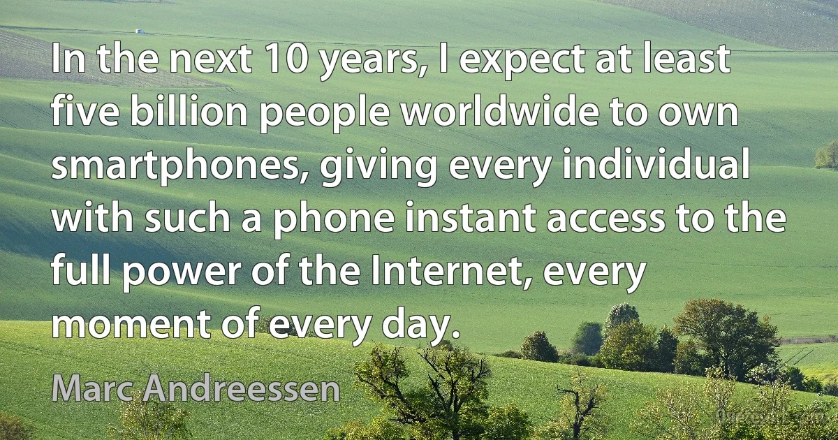 In the next 10 years, I expect at least five billion people worldwide to own smartphones, giving every individual with such a phone instant access to the full power of the Internet, every moment of every day. (Marc Andreessen)