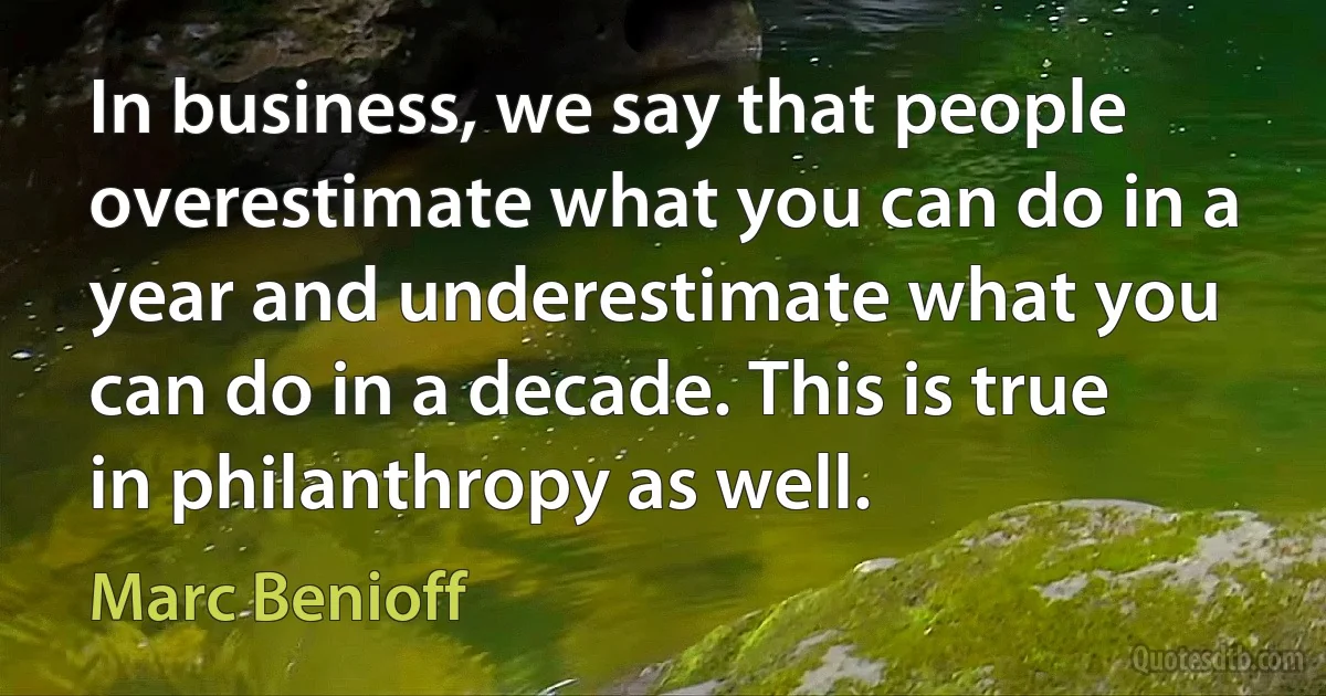 In business, we say that people overestimate what you can do in a year and underestimate what you can do in a decade. This is true in philanthropy as well. (Marc Benioff)