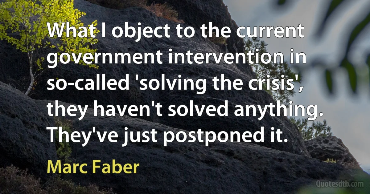 What I object to the current government intervention in so-called 'solving the crisis', they haven't solved anything. They've just postponed it. (Marc Faber)