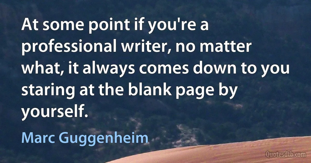 At some point if you're a professional writer, no matter what, it always comes down to you staring at the blank page by yourself. (Marc Guggenheim)