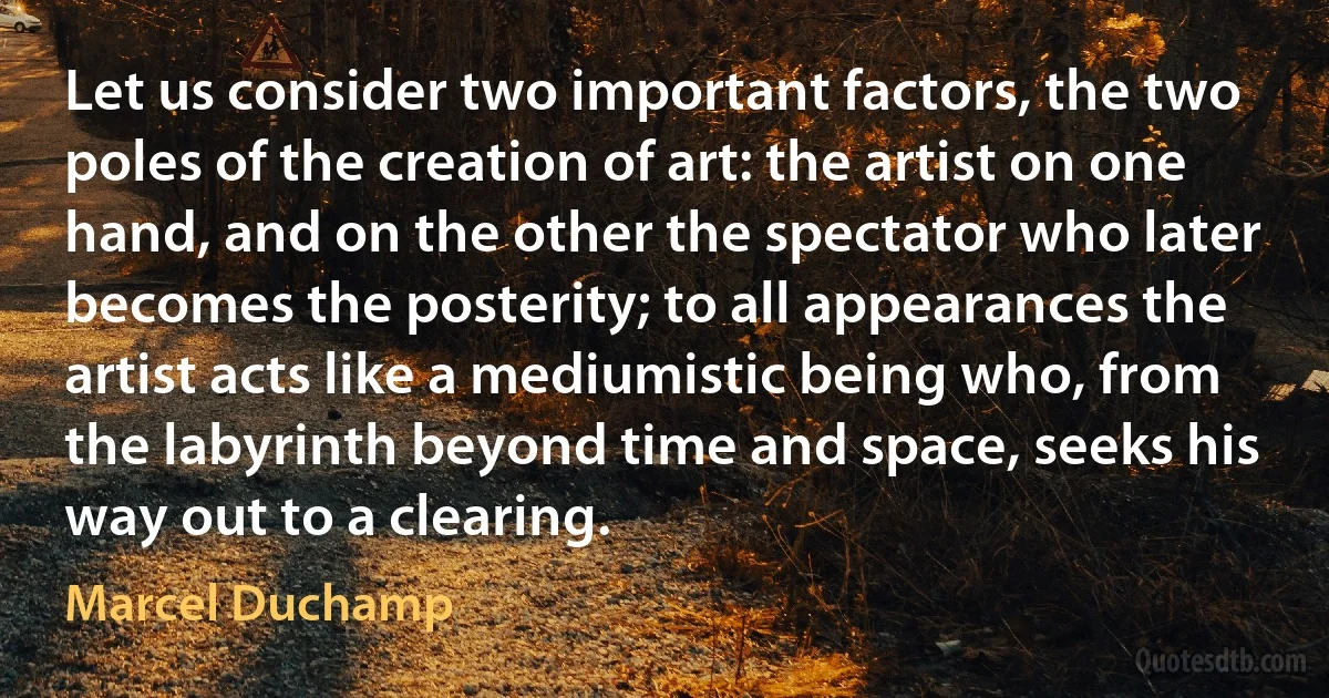 Let us consider two important factors, the two poles of the creation of art: the artist on one hand, and on the other the spectator who later becomes the posterity; to all appearances the artist acts like a mediumistic being who, from the labyrinth beyond time and space, seeks his way out to a clearing. (Marcel Duchamp)