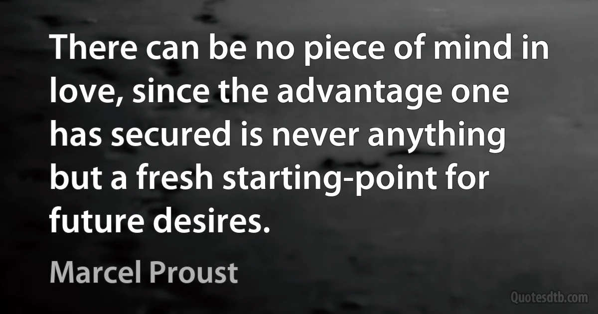 There can be no piece of mind in love, since the advantage one has secured is never anything but a fresh starting-point for future desires. (Marcel Proust)