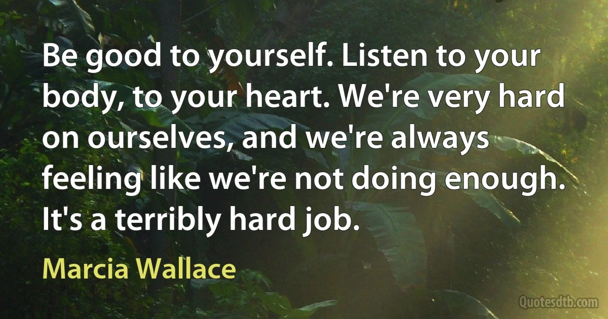 Be good to yourself. Listen to your body, to your heart. We're very hard on ourselves, and we're always feeling like we're not doing enough. It's a terribly hard job. (Marcia Wallace)