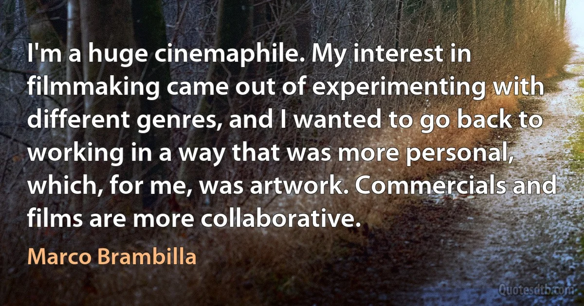 I'm a huge cinemaphile. My interest in filmmaking came out of experimenting with different genres, and I wanted to go back to working in a way that was more personal, which, for me, was artwork. Commercials and films are more collaborative. (Marco Brambilla)