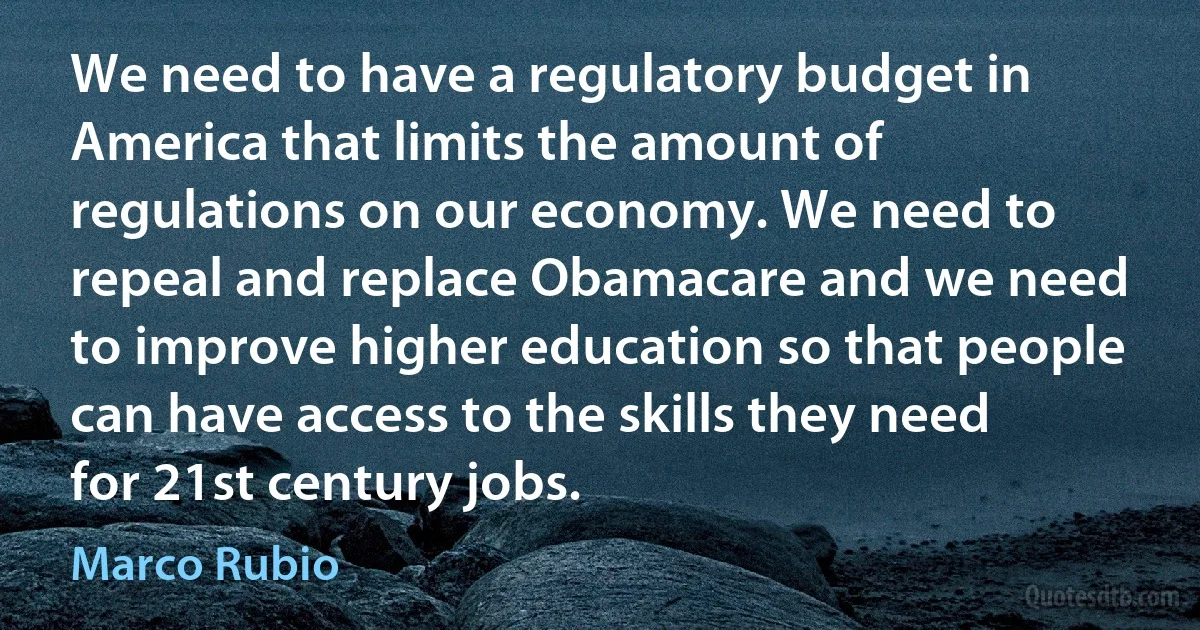 We need to have a regulatory budget in America that limits the amount of regulations on our economy. We need to repeal and replace Obamacare and we need to improve higher education so that people can have access to the skills they need for 21st century jobs. (Marco Rubio)