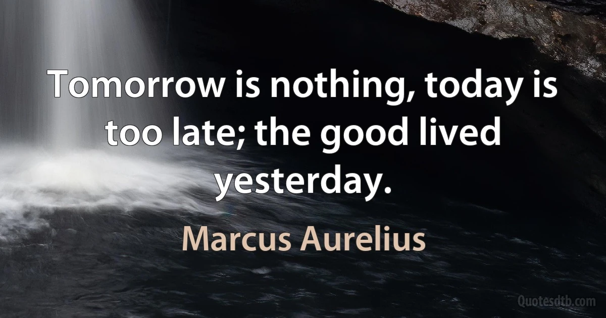 Tomorrow is nothing, today is too late; the good lived yesterday. (Marcus Aurelius)