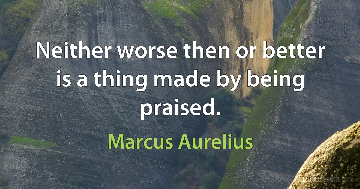 Neither worse then or better is a thing made by being praised. (Marcus Aurelius)