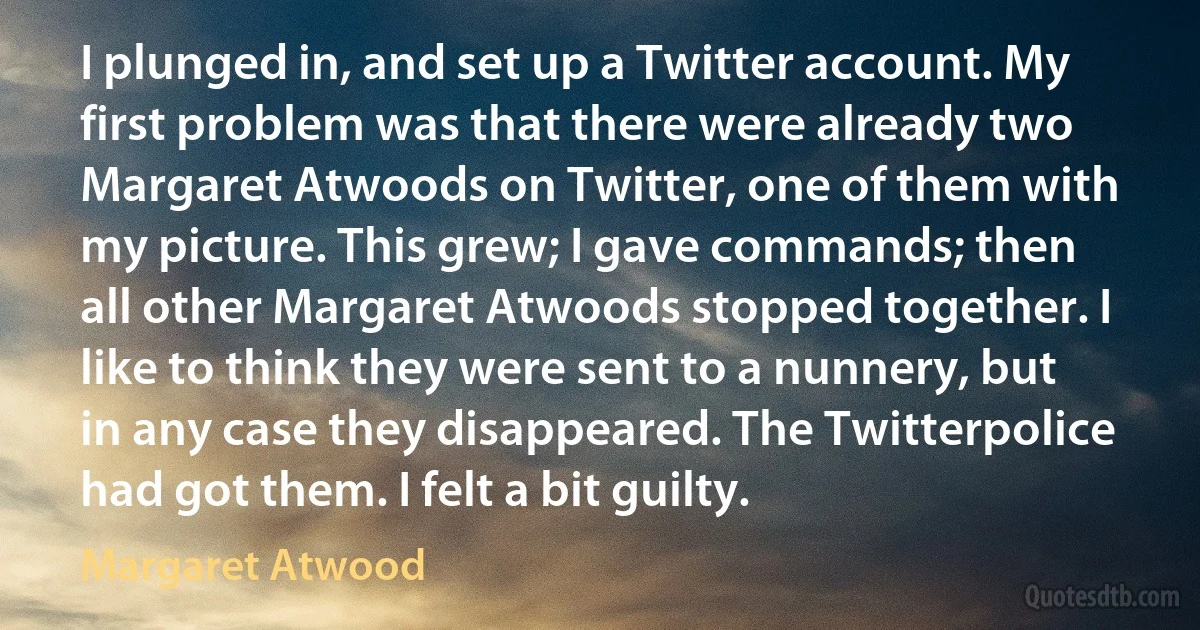 I plunged in, and set up a Twitter account. My first problem was that there were already two Margaret Atwoods on Twitter, one of them with my picture. This grew; I gave commands; then all other Margaret Atwoods stopped together. I like to think they were sent to a nunnery, but in any case they disappeared. The Twitterpolice had got them. I felt a bit guilty. (Margaret Atwood)