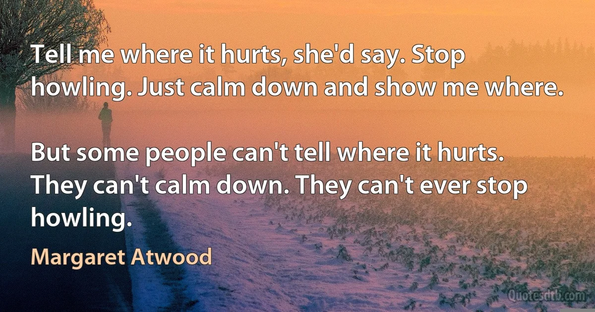 Tell me where it hurts, she'd say. Stop howling. Just calm down and show me where.

But some people can't tell where it hurts. They can't calm down. They can't ever stop howling. (Margaret Atwood)