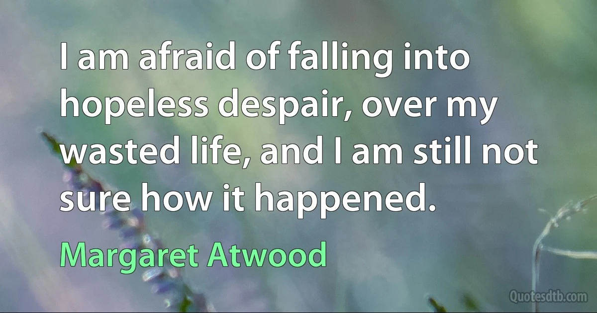 I am afraid of falling into hopeless despair, over my wasted life, and I am still not sure how it happened. (Margaret Atwood)