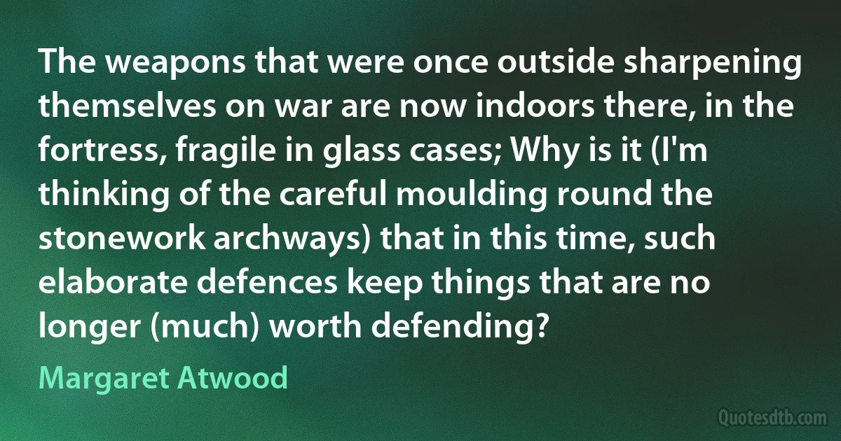 The weapons that were once outside sharpening themselves on war are now indoors there, in the fortress, fragile in glass cases; Why is it (I'm thinking of the careful moulding round the stonework archways) that in this time, such elaborate defences keep things that are no longer (much) worth defending? (Margaret Atwood)