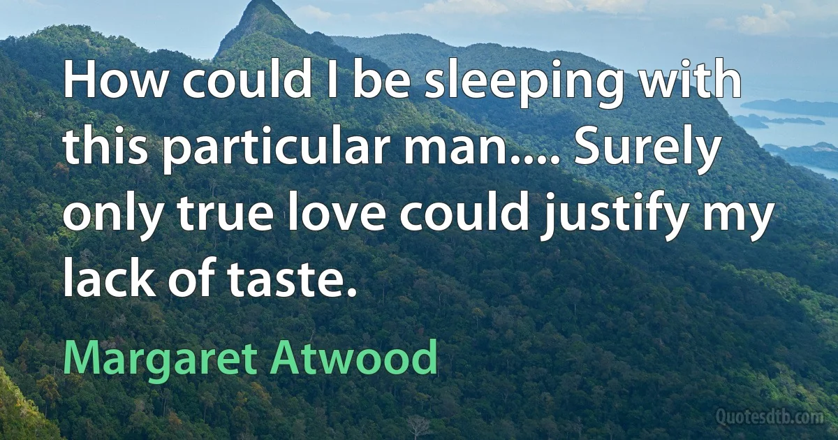 How could I be sleeping with this particular man.... Surely only true love could justify my lack of taste. (Margaret Atwood)