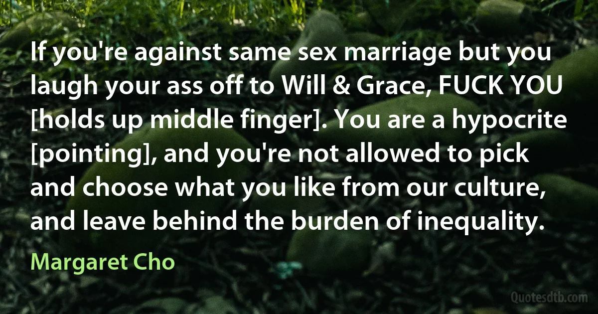 If you're against same sex marriage but you laugh your ass off to Will & Grace, FUCK YOU [holds up middle finger]. You are a hypocrite [pointing], and you're not allowed to pick and choose what you like from our culture, and leave behind the burden of inequality. (Margaret Cho)