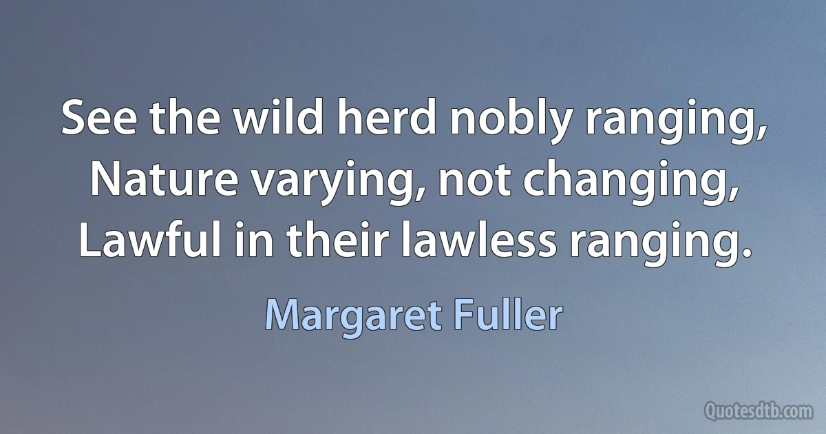 See the wild herd nobly ranging,
Nature varying, not changing,
Lawful in their lawless ranging. (Margaret Fuller)