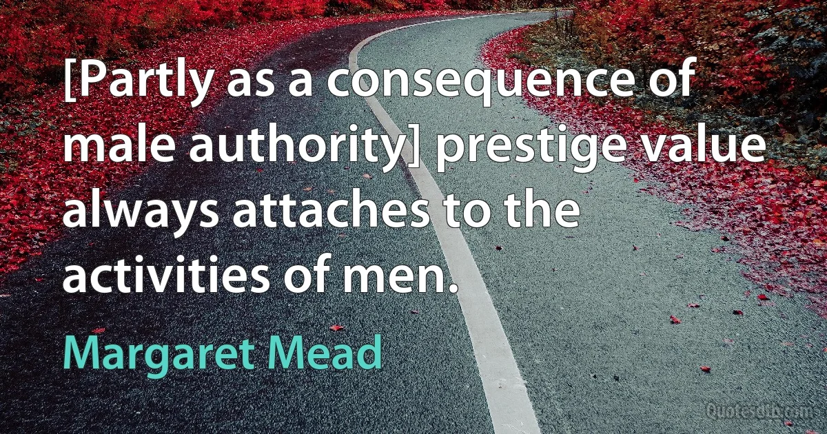 [Partly as a consequence of male authority] prestige value always attaches to the activities of men. (Margaret Mead)