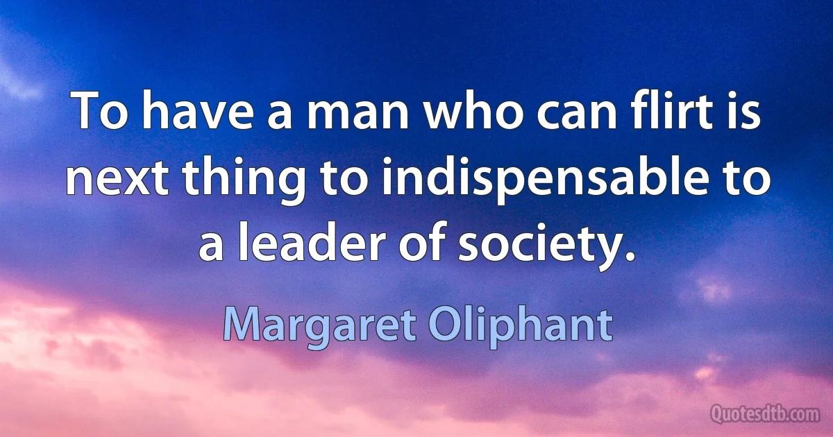 To have a man who can flirt is next thing to indispensable to a leader of society. (Margaret Oliphant)