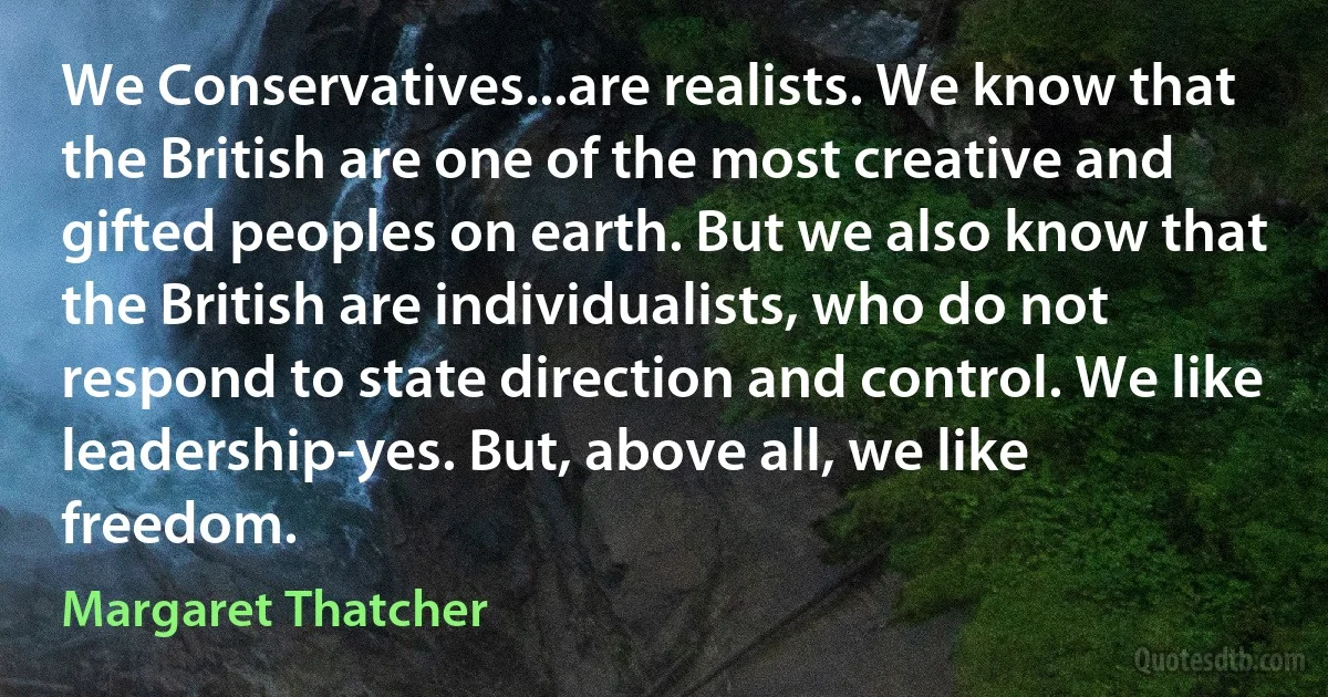 We Conservatives...are realists. We know that the British are one of the most creative and gifted peoples on earth. But we also know that the British are individualists, who do not respond to state direction and control. We like leadership-yes. But, above all, we like freedom. (Margaret Thatcher)