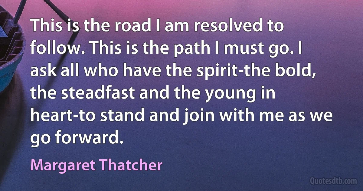 This is the road I am resolved to follow. This is the path I must go. I ask all who have the spirit-the bold, the steadfast and the young in heart-to stand and join with me as we go forward. (Margaret Thatcher)